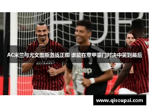 AC米兰与尤文图斯激战正酣 谁能在意甲豪门对决中笑到最后
